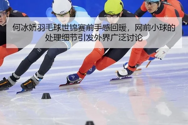 何冰娇羽毛球世锦赛前手感回暖，网前小球的处理细节引发外界广泛讨论